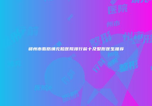 赣州市脂肪填充脸医院排行前十及整形医生推荐
