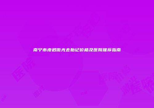 南宁市皮秒激光去胎记价格及医院推荐指南