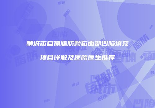 聊城市自体脂肪颗粒面部凹陷填充项目详解及医院医生推荐