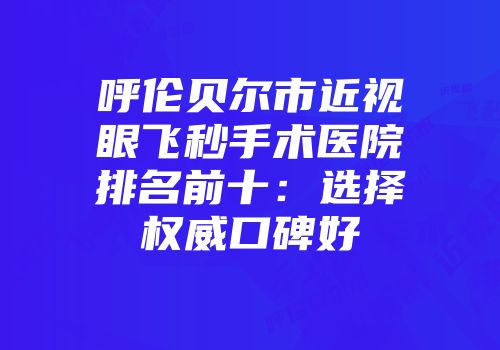 呼伦贝尔市近视眼飞秒手术医院排名前十：选择权威口碑好