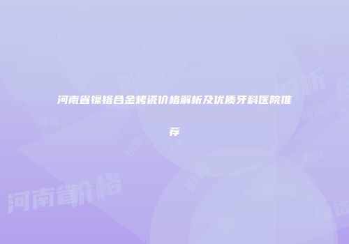 河南省镍铬合金烤瓷价格解析及优质牙科医院推荐