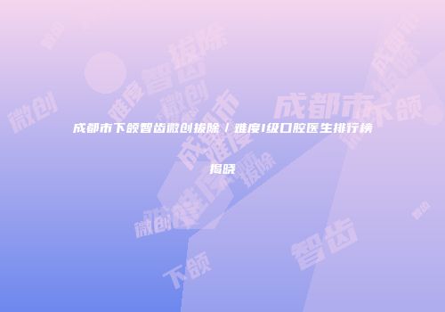 成都市下颌智齿微创拔除／难度I级口腔医生排行榜揭晓