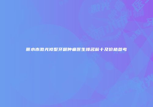 丽水市激光修整牙龈肿痛医生排名前十及价格参考