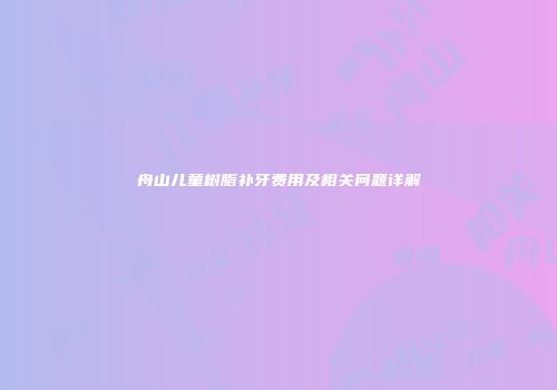 舟山儿童树脂补牙费用及相关问题详解