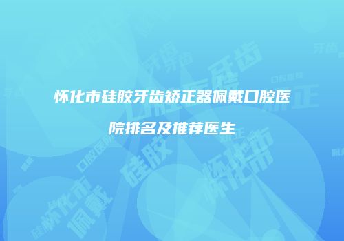 怀化市硅胶牙齿矫正器佩戴口腔医院排名及推荐医生