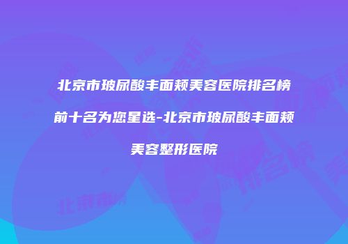 北京市玻尿酸丰面颊美容医院排名榜前十名为您星选-北京市玻尿酸丰面颊美容整形医院