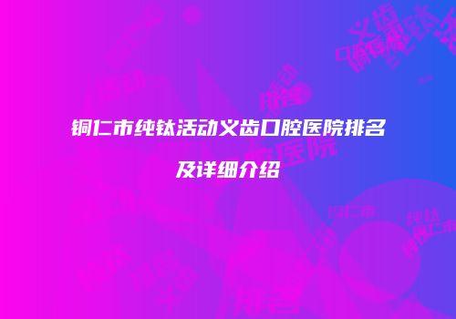 铜仁市纯钛活动义齿口腔医院排名及详细介绍