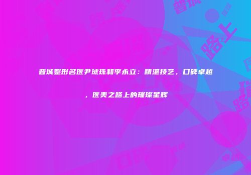 晋城整形名医尹琥珠和李永立：精湛技艺，口碑卓越，医美之路上的璀璨星辉