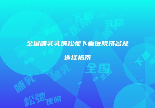 全国哺乳乳房松弛下垂医院排名及选择指南