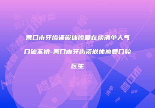 营口市牙齿瓷嵌体修复在榜清单人气口碑不错-营口市牙齿瓷嵌体修复口腔医生