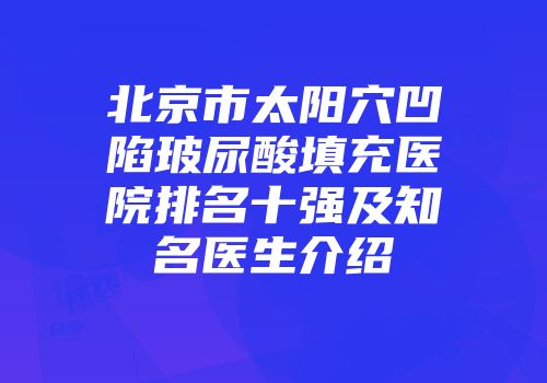 北京市太阳穴凹陷玻尿酸填充医院排名十强及知名医生介绍