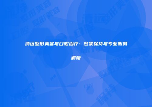 清远整形美容与口腔治疗：效果保持与专业服务解析