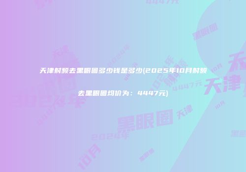 天津射频去黑眼圈多少钱是多少(2025年10月射频去黑眼圈均价为：4447元)