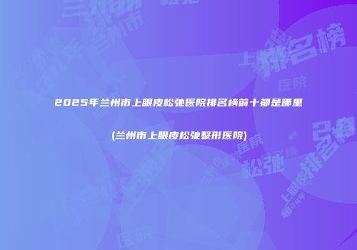 2025年兰州市上眼皮松弛医院排名榜前十都是哪里(兰州市上眼皮松弛整形医院)