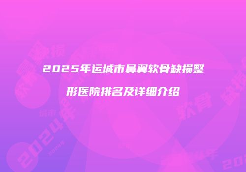 2025年运城市鼻翼软骨缺损整形医院排名及详细介绍