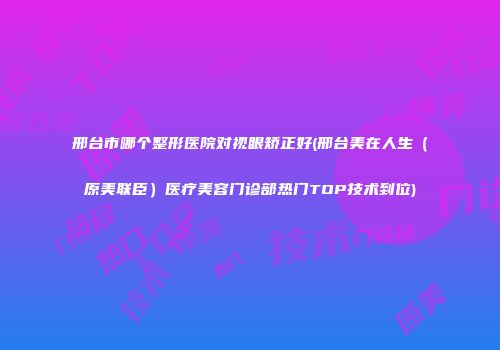 邢台市哪个整形医院对视眼矫正好(邢台美在人生（原美联臣）医疗美容门诊部热门TOP技术到位)