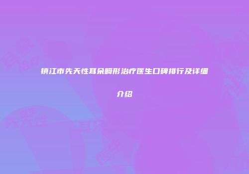 镇江市先天性耳朵畸形治疗医生口碑排行及详细介绍