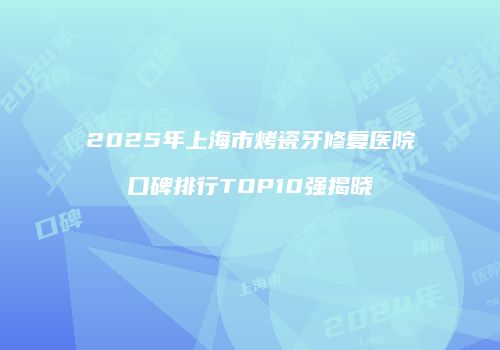 2025年上海市烤瓷牙修复医院口碑排行TOP10强揭晓