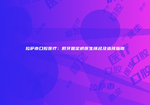 拉萨市口腔医疗：假牙固定桥医生排名及选择指南