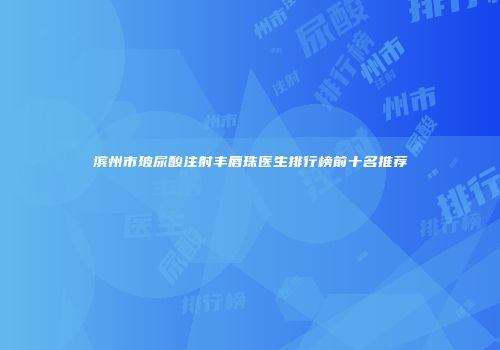 滨州市玻尿酸注射丰唇珠医生排行榜前十名推荐
