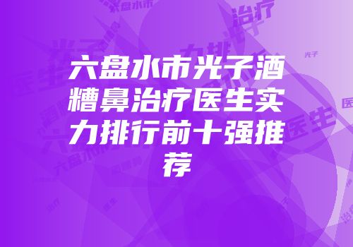 六盘水市光子酒糟鼻治疗医生实力排行前十强推荐