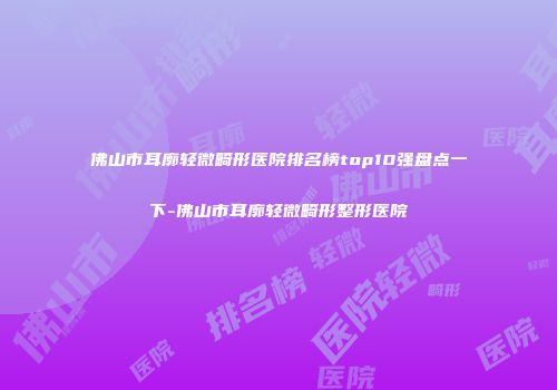 佛山市耳廓轻微畸形医院排名榜top10强盘点一下-佛山市耳廓轻微畸形整形医院