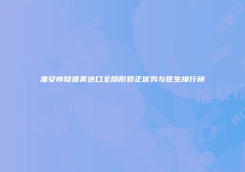 淮安市隐适美进口全隐形矫正优势与医生排行榜