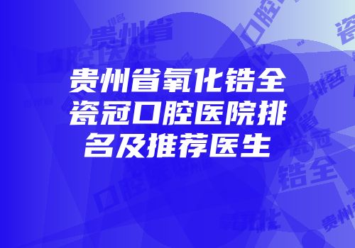 贵州省氧化锆全瓷冠口腔医院排名及推荐医生