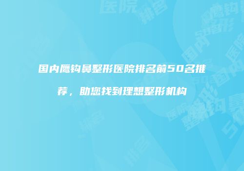 国内鹰钩鼻整形医院排名前50名推荐，助您找到理想整形机构
