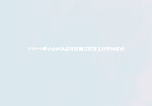 2025年中山市冰瓷牙贴面口腔医生排行榜解析