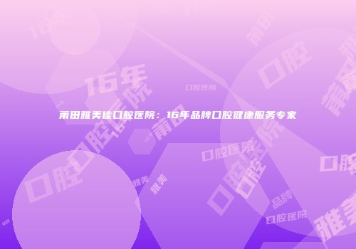 莆田雅美佳口腔医院：16年品牌口腔健康服务专家