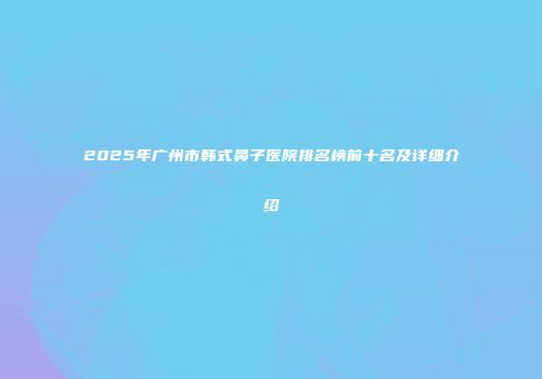 2025年广州市韩式鼻子医院排名榜前十名及详细介绍