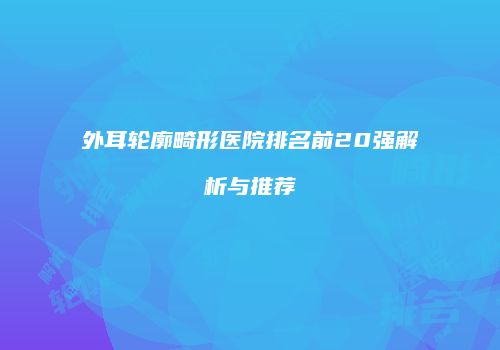 外耳轮廓畸形医院排名前20强解析与推荐