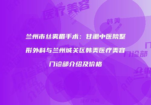 兰州市丝雾眉手术：甘肃中医院整形外科与兰州城关区韩美医疗美容门诊部介绍及价格