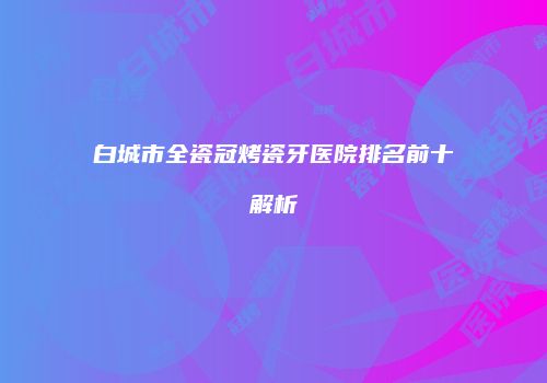 白城市全瓷冠烤瓷牙医院排名前十解析