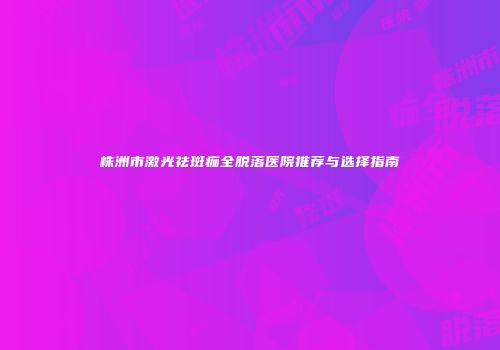 株洲市激光祛斑痂全脱落医院推荐与选择指南