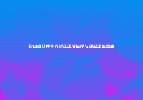 鞍山省牙列不齐矫正医院推荐与知名医生盘点