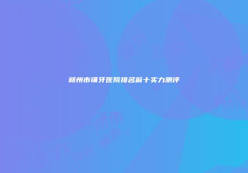 赣州市镶牙医院排名前十实力测评