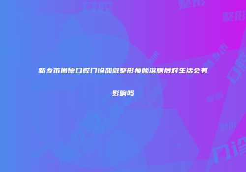 新乡市固德口腔门诊部微整形瘦脸溶脂后对生活会有影响吗