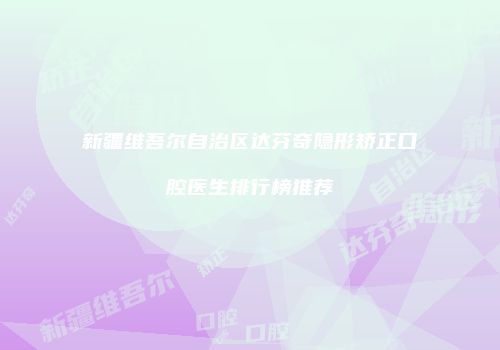 新疆维吾尔自治区达芬奇隐形矫正口腔医生排行榜推荐