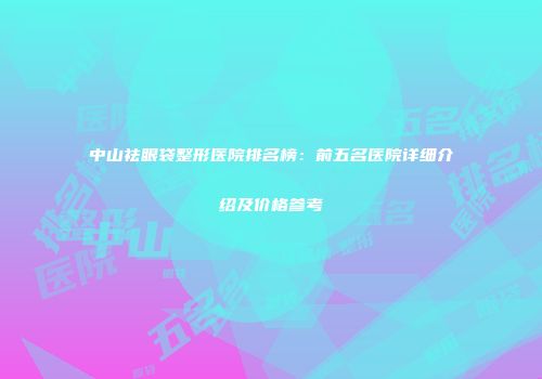 中山祛眼袋整形医院排名榜：前五名医院详细介绍及价格参考