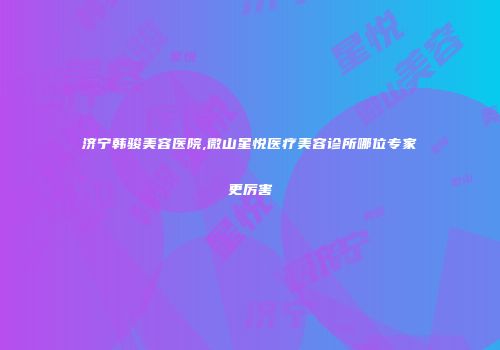 济宁韩骏美容医院,微山星悦医疗美容诊所哪位专家更厉害