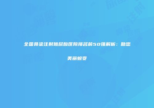 全国鼻梁注射玻尿酸医院排名前50强解析：助您美丽蜕变