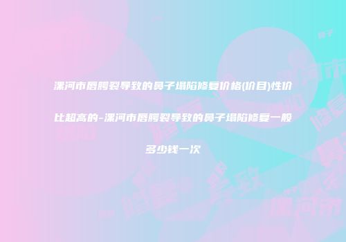 漯河市唇腭裂导致的鼻子塌陷修复价格(价目)性价比超高的-漯河市唇腭裂导致的鼻子塌陷修复一般多少钱一次
