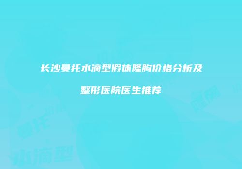 长沙曼托水滴型假体隆胸价格分析及整形医院医生推荐