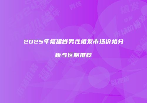 2025年福建省男性植发市场价格分析与医院推荐