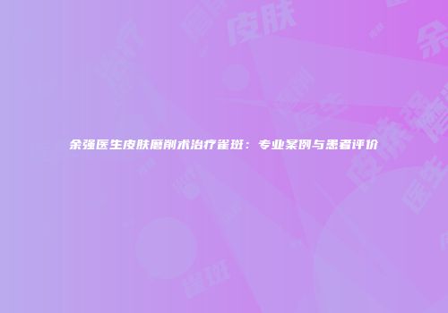 余强医生皮肤磨削术治疗雀斑：专业案例与患者评价
