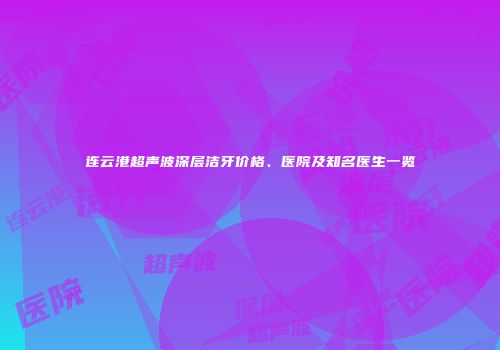 连云港超声波深层洁牙价格、医院及知名医生一览