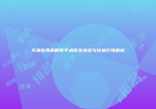 天津市耳廓畸形手术医生排名与价格行情解析