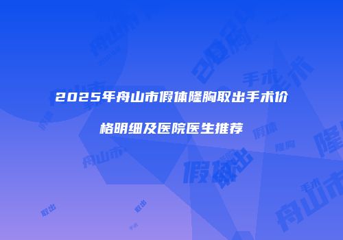 2025年舟山市假体隆胸取出手术价格明细及医院医生推荐
